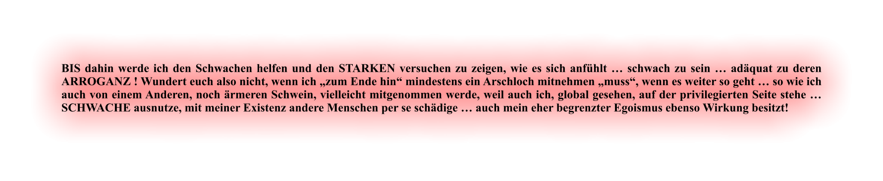 BIS dahin werde ich den Schwachen helfen und den STARKEN versuchen zu zeigen, wie es sich anfühlt … schwach zu sein … adäquat zu deren ARROGANZ ! Wundert euch also nicht, wenn ich „zum Ende hin“ mindestens ein Arschloch mitnehmen „muss“, wenn es weiter so geht … so wie ich auch von einem Anderen, noch ärmeren Schwein, vielleicht mitgenommen werde, weil auch ich, global gesehen, auf der privilegierten Seite stehe … SCHWACHE ausnutze, mit meiner Existenz andere Menschen per se schädige … auch mein eher begrenzter Egoismus ebenso Wirkung besitzt!